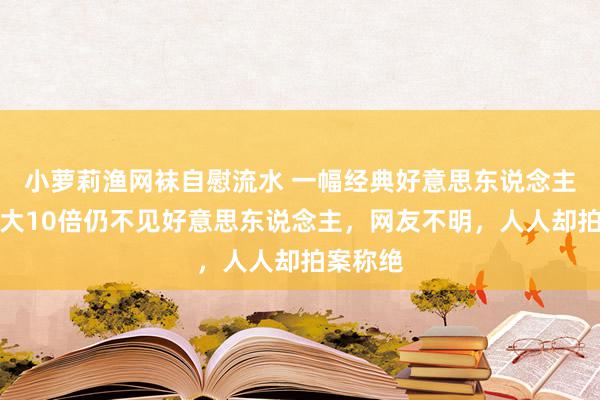 小萝莉渔网袜自慰流水 一幅经典好意思东说念主图,放大10倍仍不见好意思东说念主,网友不明,人人却拍案称绝