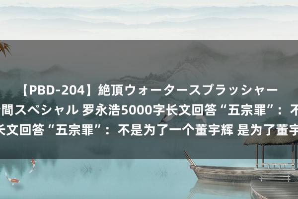 【PBD-204】絶頂ウォータースプラッシャー 放尿&潮吹き大噴射8時間スペシャル 罗永浩5000字长文回答“五宗罪”:不是为了一个董宇辉 是为了董宇辉们