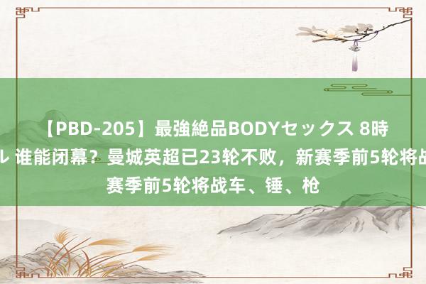 【PBD-205】最強絶品BODYセックス 8時間スペシャル 谁能闭幕？曼城英超已23轮不败，新赛季前5轮将战车、锤、枪