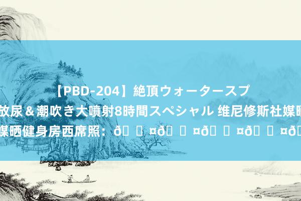 【PBD-204】絶頂ウォータースプラッシャー 放尿&潮吹き大噴射8時間スペシャル 维尼修斯社媒晒健身房西席照:😤😤😤😤😤😤😤