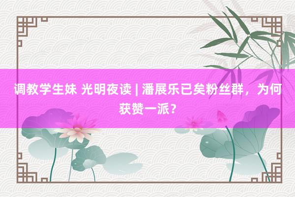 调教学生妹 光明夜读 | 潘展乐已矣粉丝群,为何获赞一派?