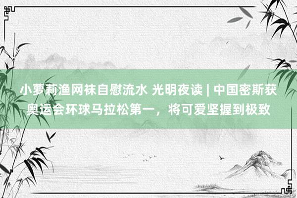 小萝莉渔网袜自慰流水 光明夜读 | 中国密斯获奥运会环球马拉松第一,将可爱坚握到极致