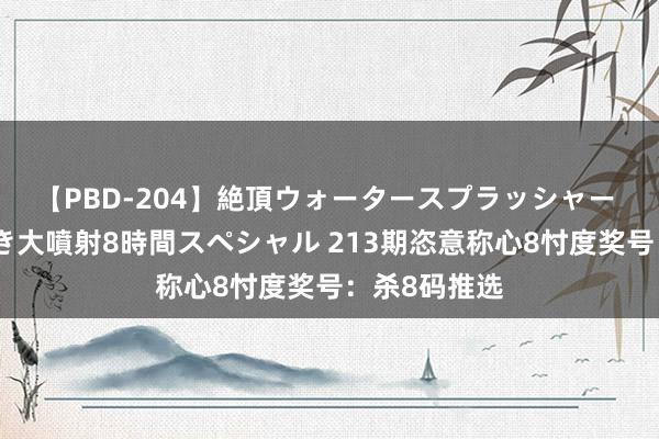 【PBD-204】絶頂ウォータースプラッシャー 放尿&潮吹き大噴射8時間スペシャル 213期恣意称心8忖度奖号:杀8码推选