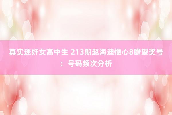 真实迷奸女高中生 213期赵海迪惬心8瞻望奖号:号码频次分析