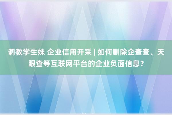 调教学生妹 企业信用开采 | 如何删除企查查、天眼查等互联网平台的企业负面信息?