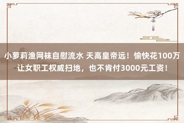 小萝莉渔网袜自慰流水 天高皇帝远!愉快花100万让女职工权威扫地,也不肯付3000元工资!