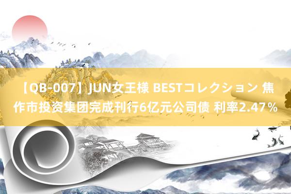 【QB-007】JUN女王様 BESTコレクション 焦作市投资集团完成刊行6亿元公司债 利率2.47%