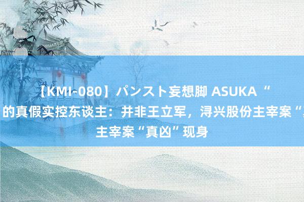 【KMI-080】パンスト妄想脚 ASUKA “拉链帝国”的真假实控东谈主:并非王立军,浔兴股份主宰案“真凶”现身