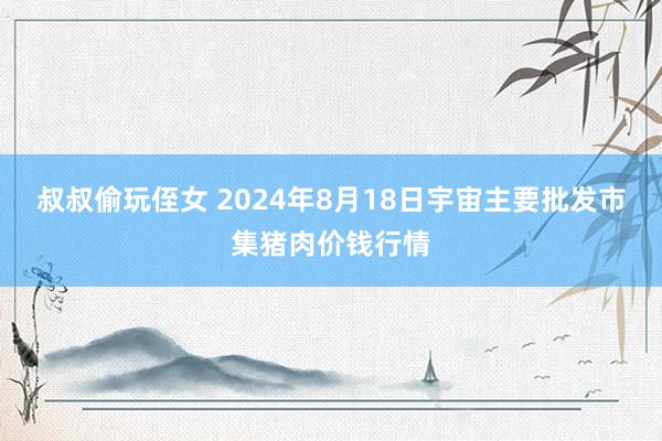 叔叔偷玩侄女 2024年8月18日宇宙主要批发市集猪肉价钱行情