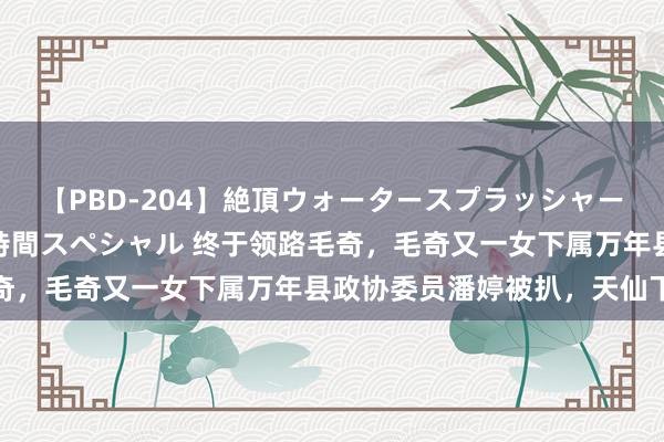 【PBD-204】絶頂ウォータースプラッシャー 放尿&潮吹き大噴射8時間スペシャル 终于领路毛奇,毛奇又一女下属万年县政协委员潘婷被扒,天仙下凡