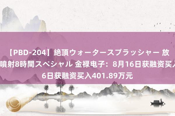 【PBD-204】絶頂ウォータースプラッシャー 放尿&潮吹き大噴射8時間スペシャル 金禄电子:8月16日获融资买入401.89万元
