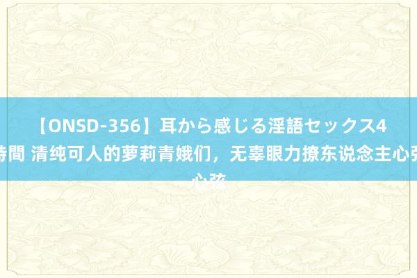 【ONSD-356】耳から感じる淫語セックス4時間 清纯可人的萝莉青娥们,无辜眼力撩东说念主心弦