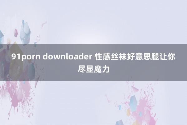 91porn downloader 性感丝袜好意思腿让你尽显魔力