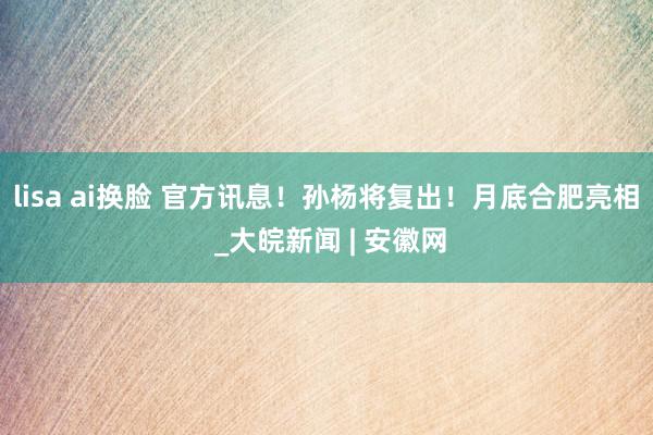 lisa ai换脸 官方讯息!孙杨将复出!月底合肥亮相 _大皖新闻 | 安徽网