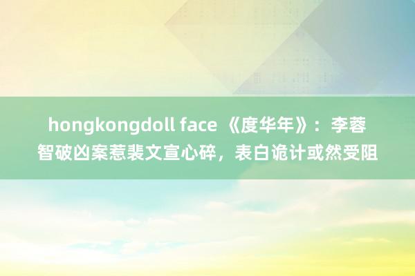 hongkongdoll face 《度华年》:李蓉智破凶案惹裴文宣心碎,表白诡计或然受阻