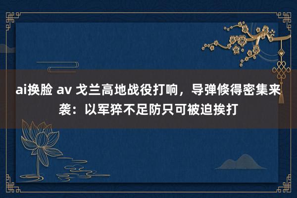 ai换脸 av 戈兰高地战役打响,导弹倏得密集来袭:以军猝不足防只可被迫挨打