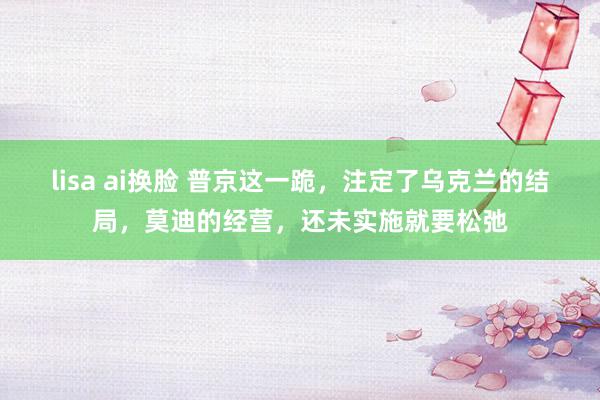 lisa ai换脸 普京这一跪,注定了乌克兰的结局,莫迪的经营,还未实施就要松弛