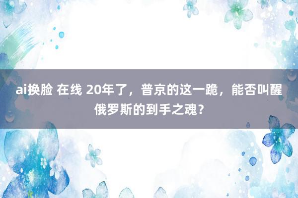ai换脸 在线 20年了，普京的这一跪，能否叫醒俄罗斯的到手之魂？