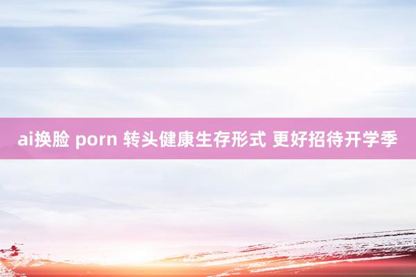 ai换脸 porn 转头健康生存形式 更好招待开学季