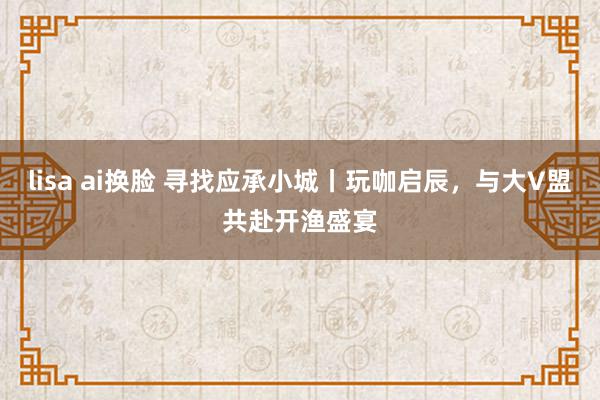 lisa ai换脸 寻找应承小城丨玩咖启辰,与大V盟共赴开渔盛宴