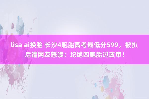 lisa ai换脸 长沙4胞胎高考最低分599,被扒后遭网友怒喷:圮绝四胞胎过政审!