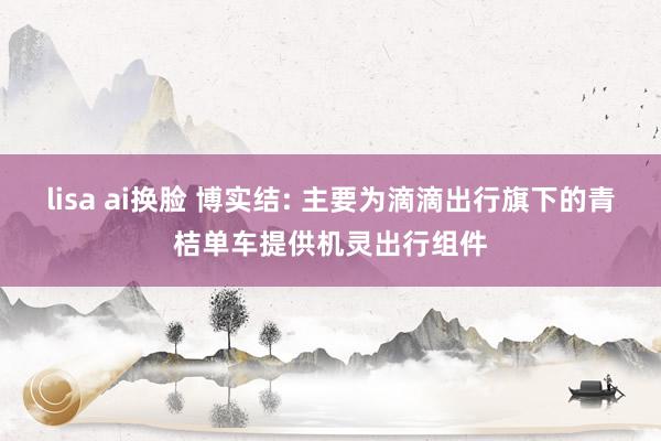 lisa ai换脸 博实结: 主要为滴滴出行旗下的青桔单车提供机灵出行组件