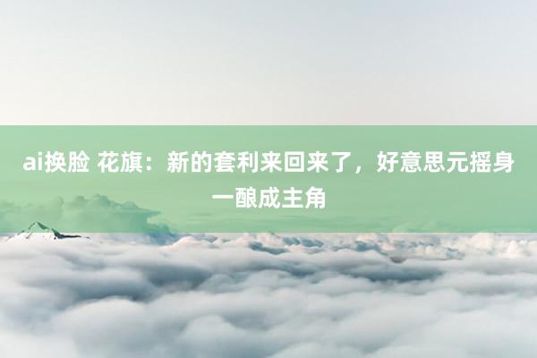 ai换脸 花旗:新的套利来回来了,好意思元摇身一酿成主角