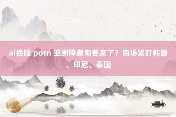 ai换脸 porn 亚洲降息潮要来了?商场紧盯韩国、印尼、泰国