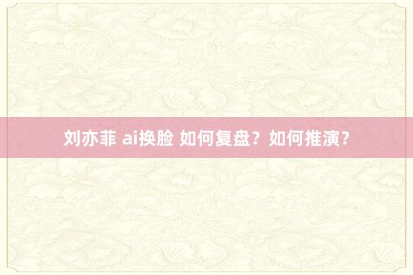 刘亦菲 ai换脸 如何复盘？如何推演？