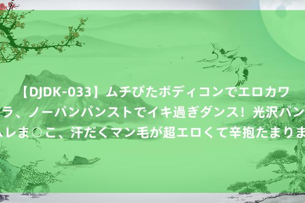 【DJDK-033】ムチぴたボディコンでエロカワGALや爆乳お姉さんが胸チラ、ノーパンパンストでイキ過ぎダンス!光沢パンストから透けたムレムレま○こ、汗だくマン毛が超エロくて辛抱たまりまっしぇん! 2 中国吉祥绩后涨超3% A50ETF基金(159592)逆市高涨 盘中成交额已达2.20亿元 居同类第一