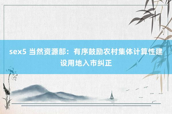 sex5 当然资源部:有序鼓励农村集体计算性建设用地入市纠正