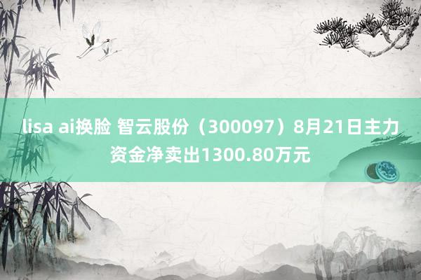 lisa ai换脸 智云股份(300097)8月21日主力资金净卖出1300.80万元