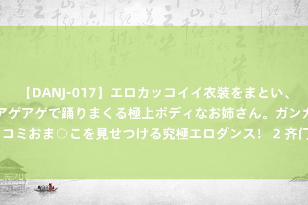 【DANJ-017】エロカッコイイ衣装をまとい、エグイポーズでテンションアゲアゲで踊りまくる極上ボディなお姉さん。ガンガンに腰を振り、クイコミおま○こを見せつける究極エロダンス! 2 齐门在线(300846)8月21日主力资金净买入42.79万元