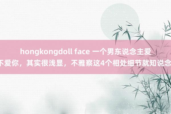 hongkongdoll face 一个男东说念主爱不爱你，其实很浅显，不雅察这4个相处细节就知说念！