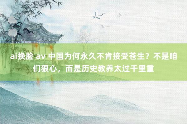 ai换脸 av 中国为何永久不肯接受苍生?不是咱们狠心,而是历史教养太过千里重