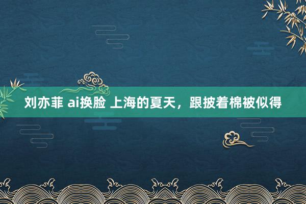 刘亦菲 ai换脸 上海的夏天,跟披着棉被似得