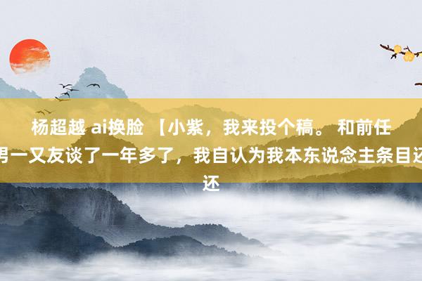 杨超越 ai换脸 【小紫,我来投个稿。 和前任男一又友谈了一年多了,我自认为我本东说念主条目还