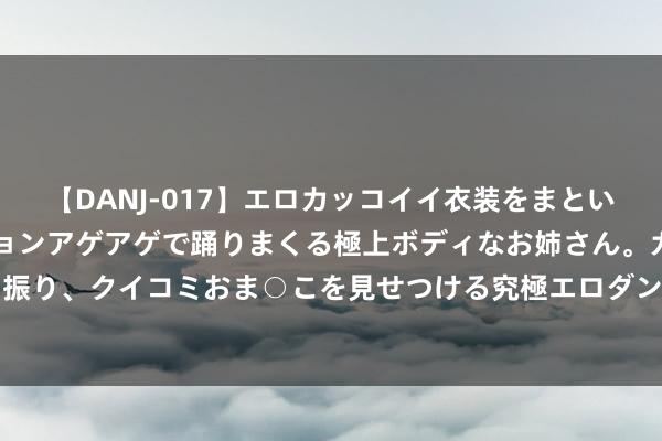 【DANJ-017】エロカッコイイ衣装をまとい、エグイポーズでテンションアゲアゲで踊りまくる極上ボディなお姉さん。ガンガンに腰を振り、クイコミおま○こを見せつける究極エロダンス! 2 散户的N形战法,这个著作讲澄清