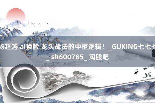 杨超越 ai换脸 龙头战法的中枢逻辑!_GUKING七七七_ sh600785_ 淘股吧