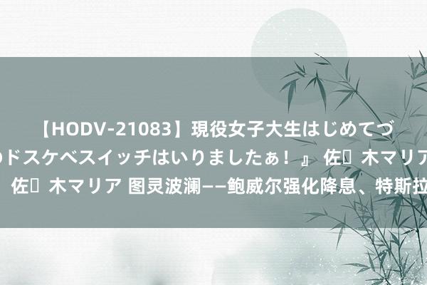 【HODV-21083】現役女子大生はじめてづくしのセックス 『私のドスケベスイッチはいりましたぁ!』 佐々木マリア 图灵波澜——鲍威尔强化降息、特斯拉能否启动?