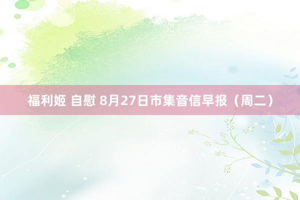 福利姬 自慰 8月27日市集音信早报(周二)