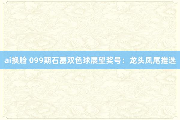 ai换脸 099期石磊双色球展望奖号：龙头凤尾推选