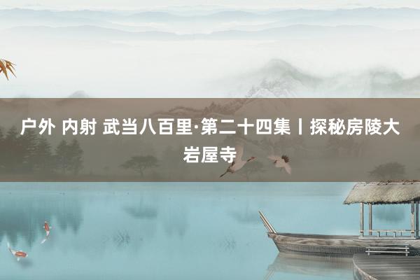 户外 内射 武当八百里·第二十四集丨探秘房陵大岩屋寺