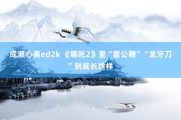 成濑心美ed2k 《哪吒2》里“雷公鞭”“龙牙刀”到底长啥样