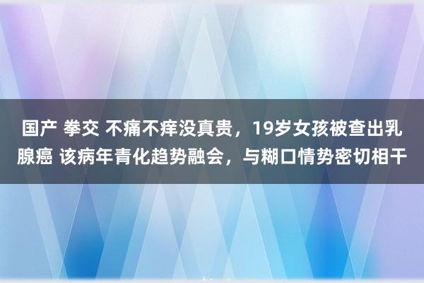 国产 拳交 不痛不痒没真贵,19岁女孩被查出乳腺癌 该病年青化趋势融会,与糊口情势密切相干