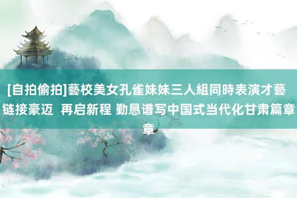 [自拍偷拍]藝校美女孔雀妹妹三人組同時表演才藝 链接豪迈  再启新程 勤恳谱写中国式当代化甘肃篇章