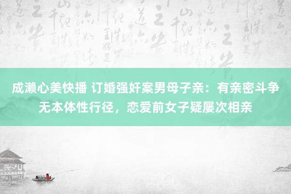 成濑心美快播 订婚强奸案男母子亲：有亲密斗争无本体性行径，恋爱前女子疑屡次相亲