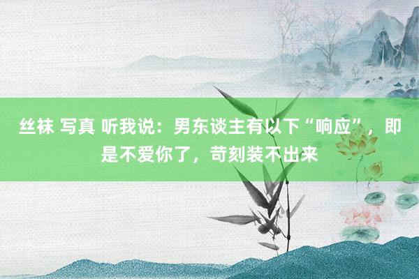 丝袜 写真 听我说:男东谈主有以下“响应”,即是不爱你了,苛刻装不出来