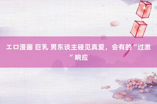 エロ漫画 巨乳 男东谈主碰见真爱,会有的“过激”响应