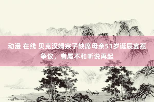 动漫 在线 贝克汉姆宗子缺席母亲51岁诞辰宴惹争议,眷属不和听说再起